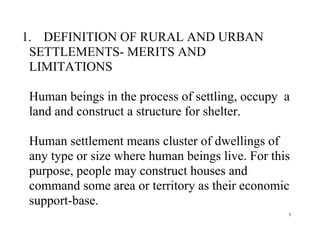 7
1. DEFINITION OF RURAL AND URBAN
SETTLEMENTS- MERITS AND
LIMITATIONS
Human beings in the process of settling, occupy a
land and construct a structure for shelter.
Human settlement means cluster of dwellings of
any type or size where human beings live. For this
purpose, people may construct houses and
command some area or territory as their economic
support-base.
 