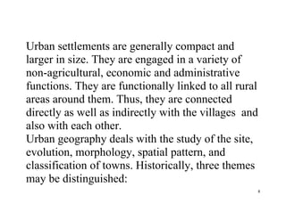 8
Urban settlements are generally compact and
larger in size. They are engaged in a variety of
non-agricultural, economic and administrative
functions. They are functionally linked to all rural
areas around them. Thus, they are connected
directly as well as indirectly with the villages and
also with each other.
Urban geography deals with the study of the site,
evolution, morphology, spatial pattern, and
classification of towns. Historically, three themes
may be distinguished:
 