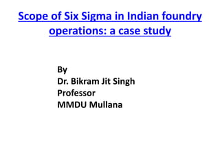 Scope of Six Sigma in Indian foundry
operations: a case study
By
Dr. Bikram Jit Singh
Professor
MMDU Mullana
 