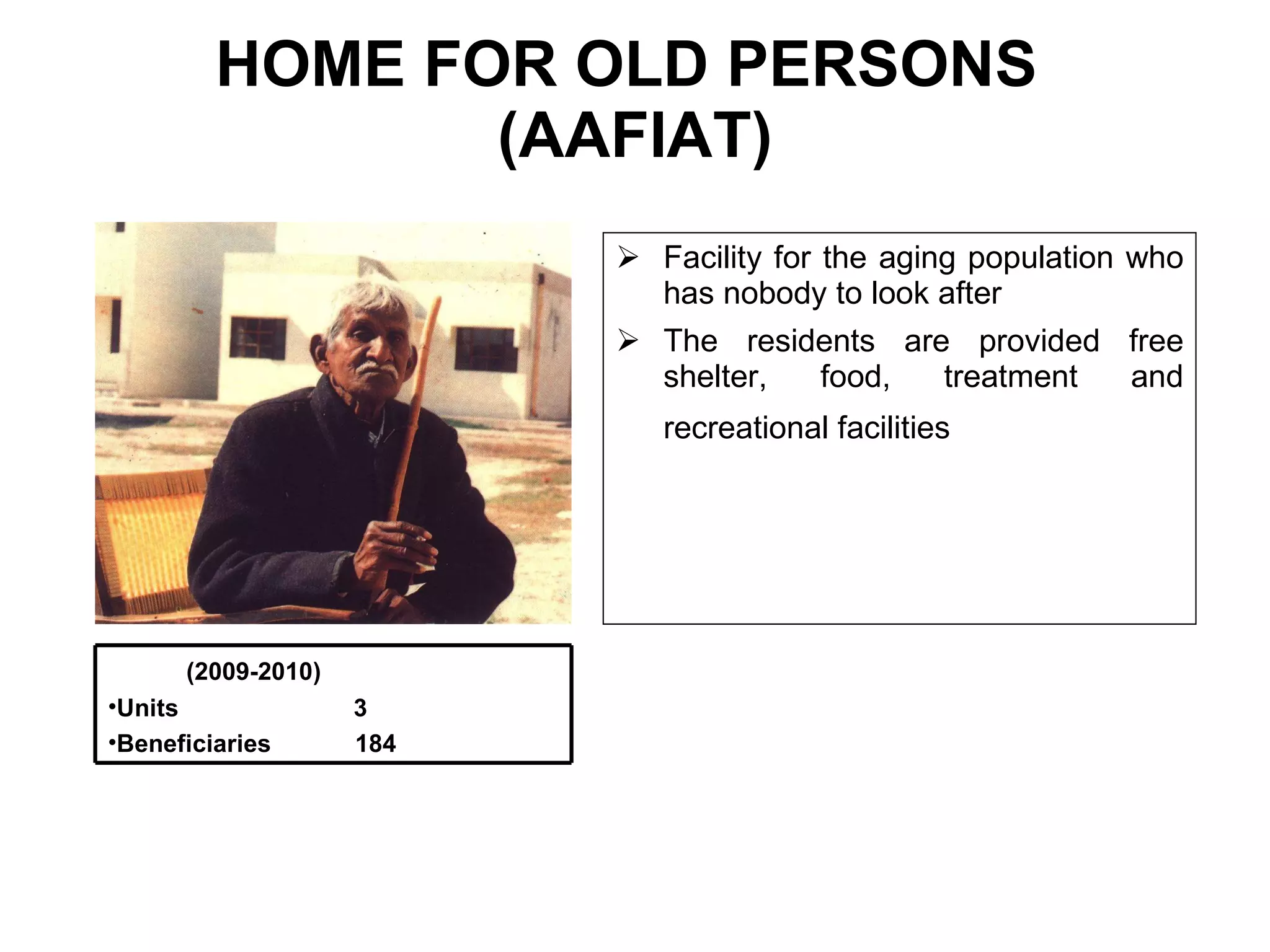 HOME FOR OLD PERSONS  (AAFIAT) Facility for the aging population who has nobody to look after  The residents are provided free shelter, food, treatment and recreational facilities   (2009-2010) Units  3 Beneficiaries  184 