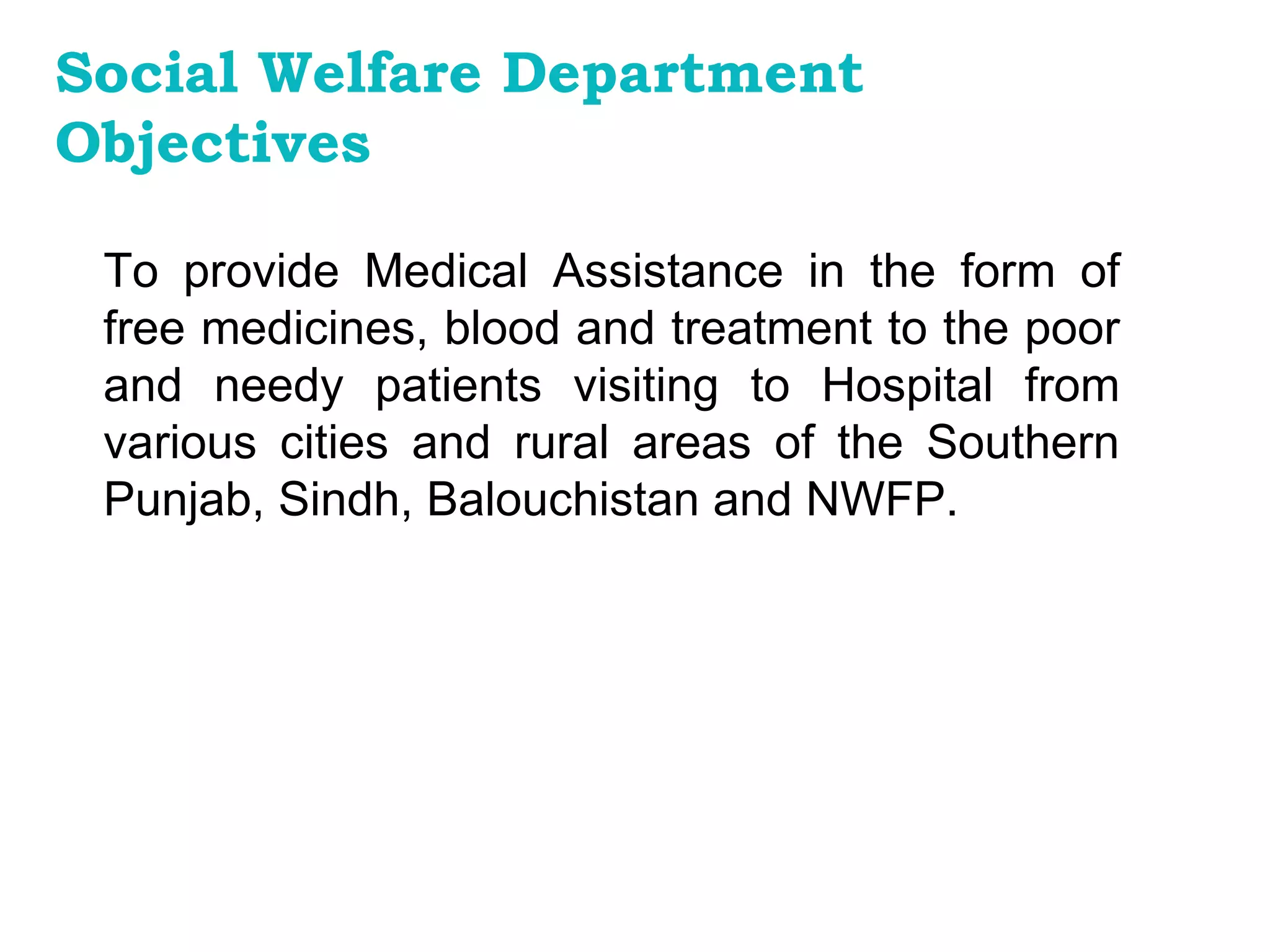 To provide Medical Assistance in the form of free medicines, blood and treatment to the poor and needy patients visiting to Hospital from various cities and rural areas of the Southern Punjab, Sindh, Balouchistan and NWFP.   Social Welfare Department Objectives 