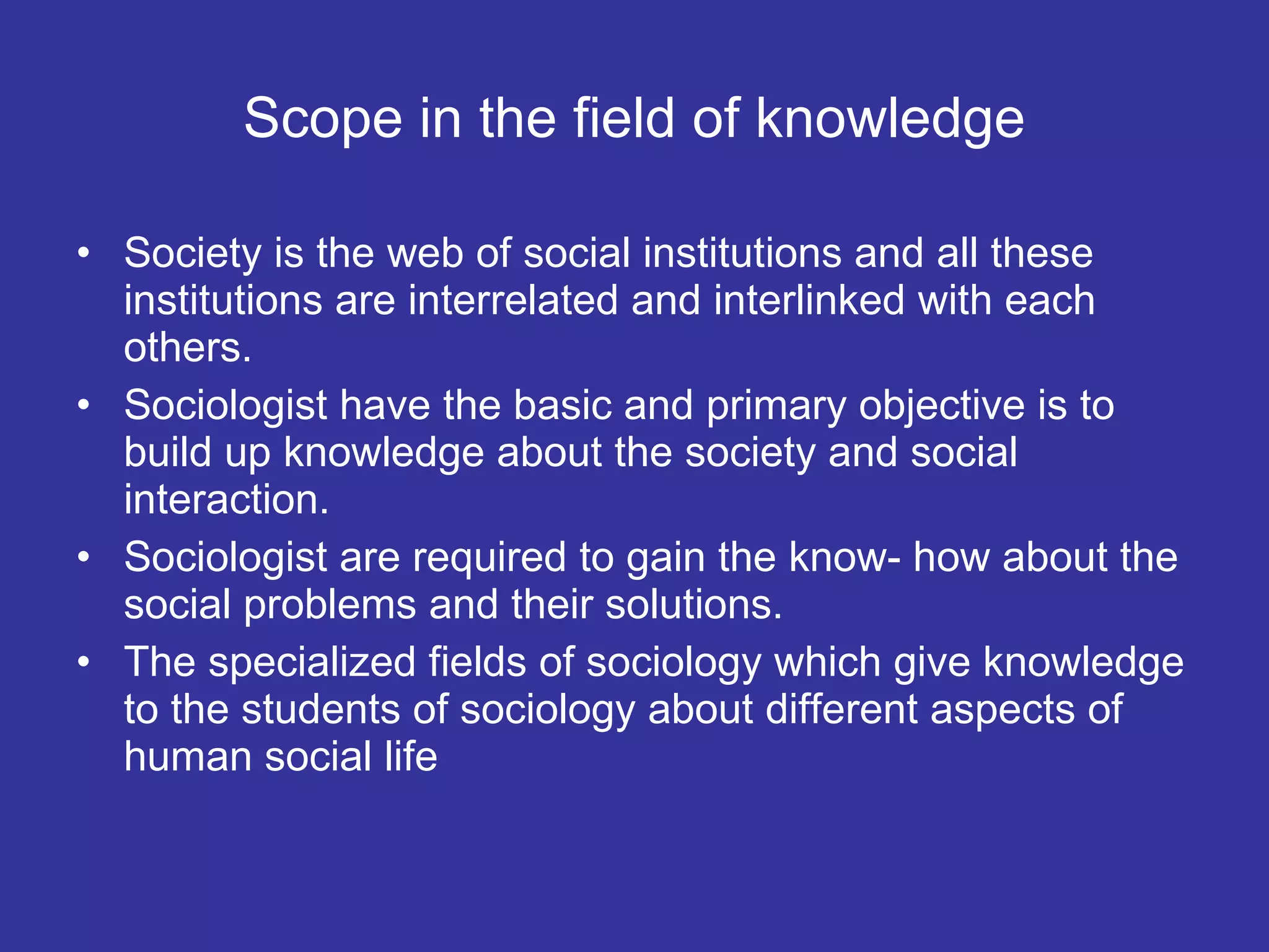Scope in the field of knowledge Society is the web of social institutions and all these institutions are interrelated and interlinked with each others. Sociologist have the basic and primary objective is to build up knowledge about the society and social interaction.  Sociologist are required to gain the know- how about the social problems and their solutions. The specialized fields of sociology which give knowledge to the students of sociology about different aspects of human social life 