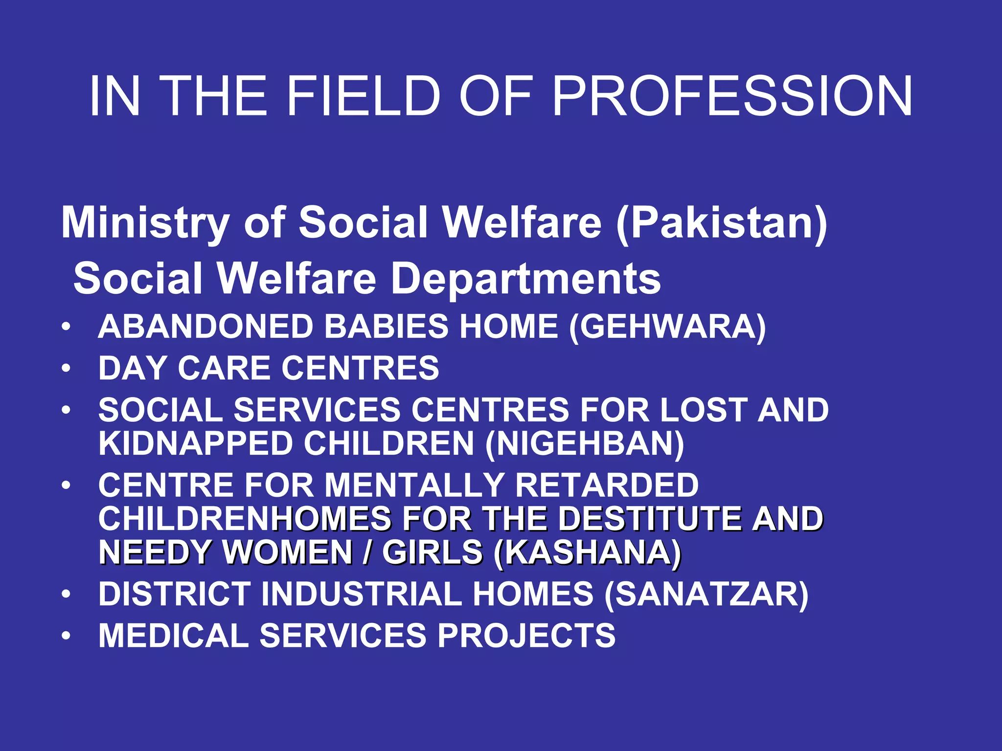 IN THE FIELD OF PROFESSION Ministry of Social Welfare (Pakistan) Social Welfare Departments ABANDONED BABIES HOME (GEHWARA)   DAY CARE CENTRES SOCIAL SERVICES CENTRES FOR LOST AND KIDNAPPED CHILDREN (NIGEHBAN) CENTRE FOR MENTALLY RETARDED CHILDREN HOMES FOR THE DESTITUTE AND NEEDY WOMEN / GIRLS (KASHANA) DISTRICT INDUSTRIAL HOMES (SANATZAR) MEDICAL SERVICES PROJECTS 