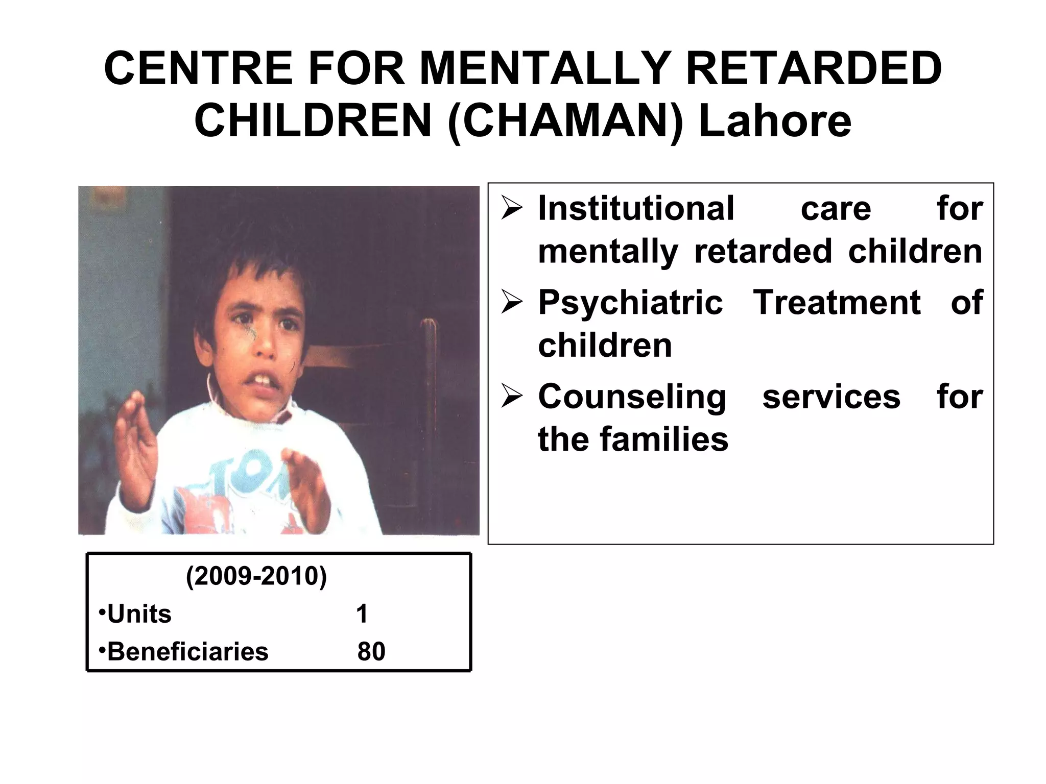 CENTRE FOR MENTALLY RETARDED CHILDREN (CHAMAN) Lahore Institutional care for mentally retarded children  Psychiatric Treatment of children Counseling services for the families  (2009-2010) Units  1 Beneficiaries  80 