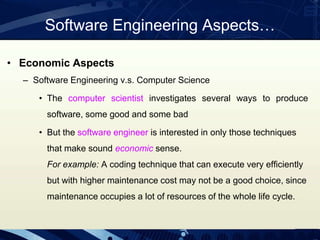 • Economic Aspects
– Software Engineering v.s. Computer Science
• The computer scientist investigates several ways to produce
software, some good and some bad
• But the software engineer is interested in only those techniques
that make sound economic sense.
For example: A coding technique that can execute very efficiently
but with higher maintenance cost may not be a good choice, since
maintenance occupies a lot of resources of the whole life cycle.
Software Engineering Aspects…
 