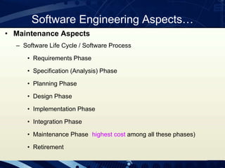 • Maintenance Aspects
– Software Life Cycle / Software Process
• Requirements Phase
• Specification (Analysis) Phase
• Planning Phase
• Design Phase
• Implementation Phase
• Integration Phase
• Maintenance Phase highest cost among all these phases)
• Retirement
Software Engineering Aspects…
 