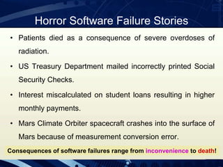 Horror Software Failure Stories
• Patients died as a consequence of severe overdoses of
radiation.
• US Treasury Department mailed incorrectly printed Social
Security Checks.
• Interest miscalculated on student loans resulting in higher
monthly payments.
• Mars Climate Orbiter spacecraft crashes into the surface of
Mars because of measurement conversion error.
Consequences of software failures range from inconvenience to death!
 