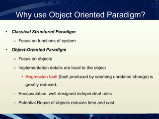 Why use Object Oriented Paradigm?
• Classical Structured Paradigm
– Focus on functions of system
• Object-Oriented Paradigm
– Focus on objects
– Implementation details are local to the object
• Regression fault (fault produced by seeming unrelated change) is
greatly reduced.
– Encapsulation: well-designed independent units
– Potential Reuse of objects reduces time and cost
 