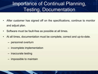 Importance of Continual Planning,
Testing, Documentation
• After customer has signed off on the specifications, continue to monitor
and adjust plan.
• Software must be fault-free as possible at all times.
• At all times, documentation must be complete, correct and up-to-date.
– personnel overturn
– incomplete implementation
– inaccurate testing
– impossible to maintain
 