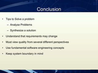 Conclusion
• Tips to Solve a problem
– Analyse Problems
– Synthesize a solution
• Understand that requirements may change
• Must view quality from several different perspectives
• Use fundamental software engineering concepts
• Keep system boundary in mind
 