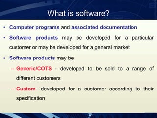 What is software?
• Computer programs and associated documentation
• Software products may be developed for a particular
customer or may be developed for a general market
• Software products may be
– Generic/COTS - developed to be sold to a range of
different customers
– Custom- developed for a customer according to their
specification
 
