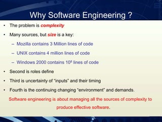 Why Software Engineering ?
• The problem is complexity
• Many sources, but size is a key:
– Mozilla contains 3 Million lines of code
– UNIX contains 4 million lines of code
– Windows 2000 contains 108 lines of code
• Second is roles define
• Third is uncertainty of “inputs” and their timing
• Fourth is the continuing changing “environment” and demands.
Software engineering is about managing all the sources of complexity to
produce effective software.
 