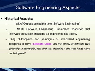 Software Engineering Aspects
• Historical Aspects:
– , a NATO group coined the term “Software Engineering”
– NATO Software Engineering Conference concurred that
“Software production should be an engineering-like activity”
– Using philosophies and paradigms of established engineering
disciplines to solve Software Crisis that the quality of software was
generally unacceptably low and that deadlines and cost limits were
not being met”
 