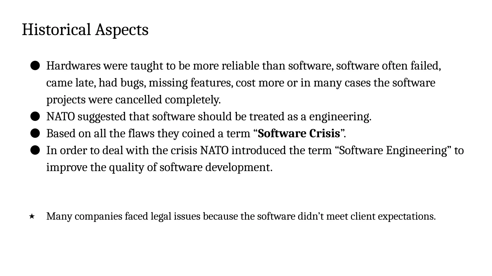 Historical Aspects
● Hardwares were taught to be more reliable than software, software often failed,
came late, had bugs, missing features, cost more or in many cases the software
projects were cancelled completely.
● NATO suggested that software should be treated as a engineering.
● Based on all the flaws they coined a term “Software Crisis”.
● In order to deal with the crisis NATO introduced the term “Software Engineering” to
improve the quality of software development.
★ Many companies faced legal issues because the software didn’t meet client expectations.
 