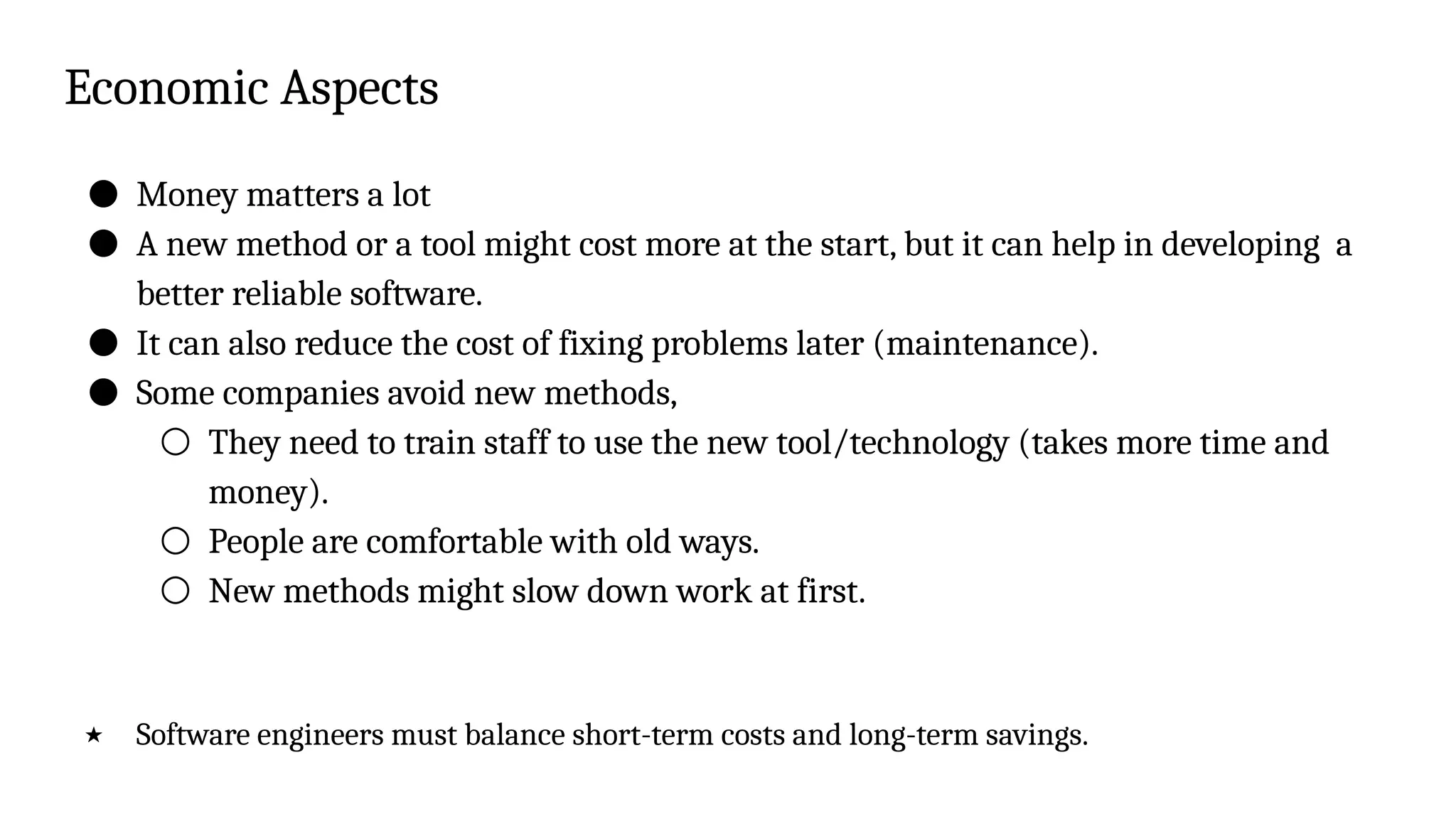 Economic Aspects
● Money matters a lot
● A new method or a tool might cost more at the start, but it can help in developing a
better reliable software.
● It can also reduce the cost of fixing problems later (maintenance).
● Some companies avoid new methods,
○ They need to train staff to use the new tool/technology (takes more time and
money).
○ People are comfortable with old ways.
○ New methods might slow down work at first.
★ Software engineers must balance short-term costs and long-term savings.
 