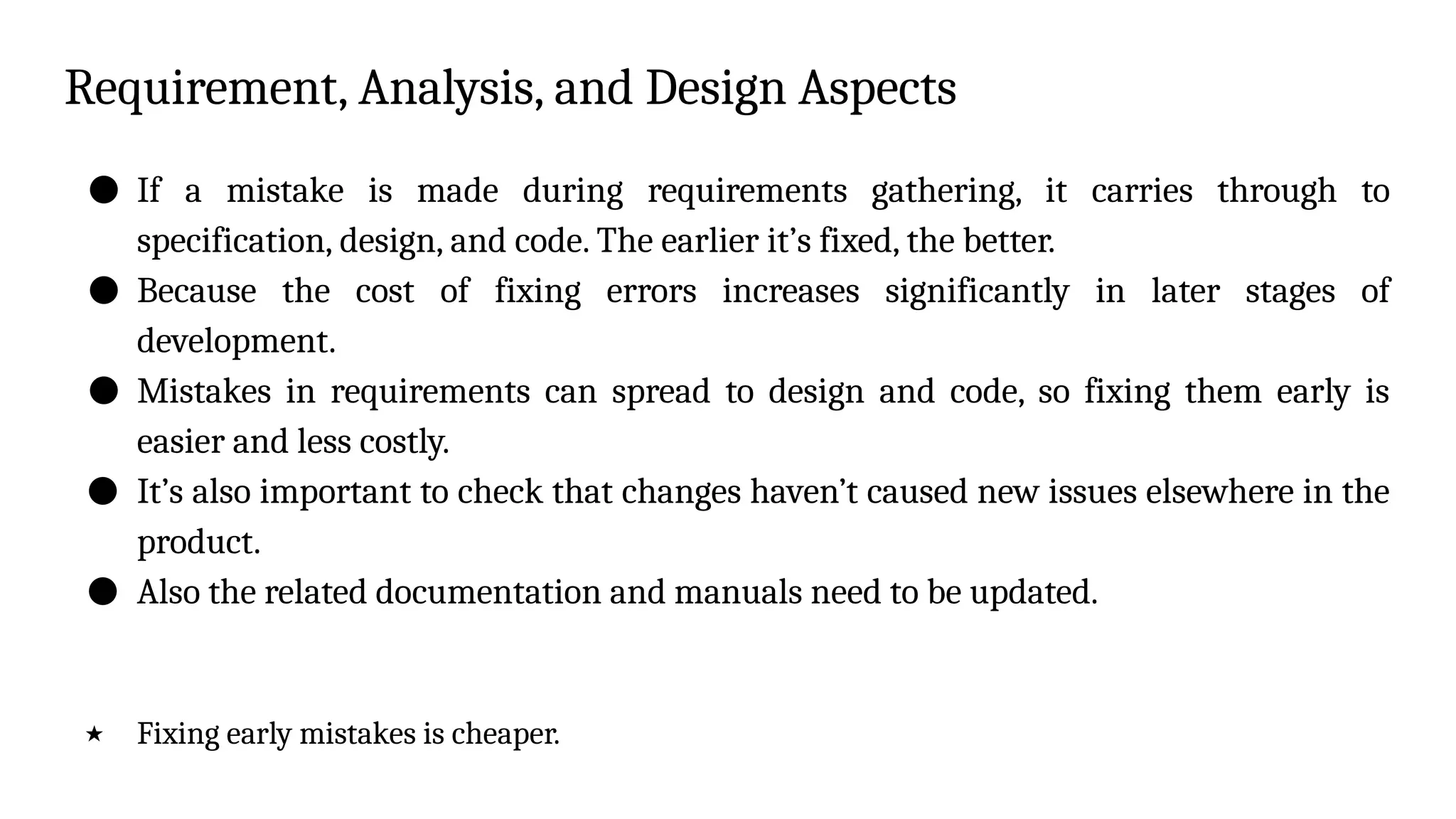 Requirement, Analysis, and Design Aspects
● If a mistake is made during requirements gathering, it carries through to
specification, design, and code. The earlier it’s fixed, the better.
● Because the cost of fixing errors increases significantly in later stages of
development.
● Mistakes in requirements can spread to design and code, so fixing them early is
easier and less costly.
● It’s also important to check that changes haven’t caused new issues elsewhere in the
product.
● Also the related documentation and manuals need to be updated.
★ Fixing early mistakes is cheaper.
 