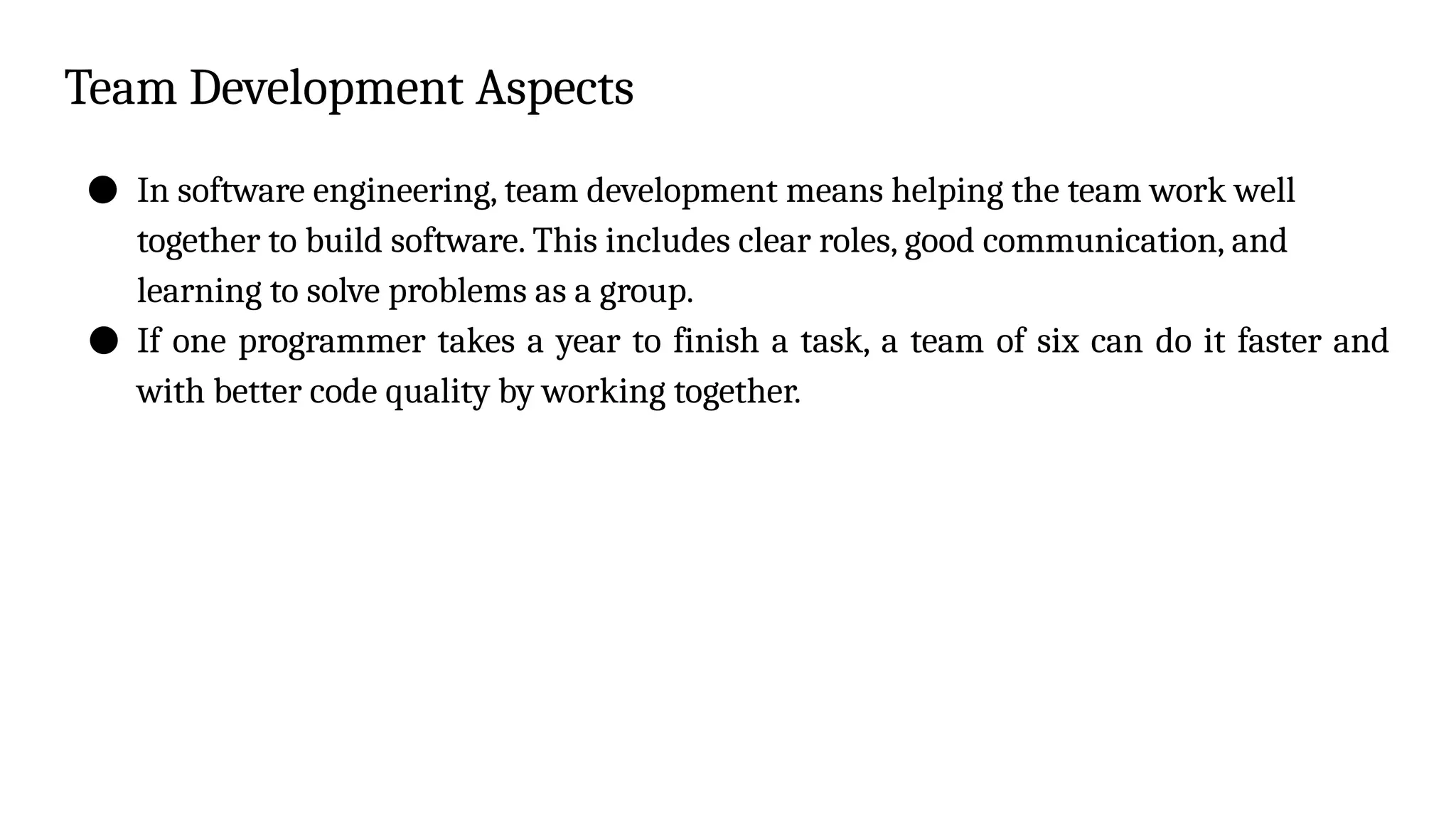 Team Development Aspects
● In software engineering, team development means helping the team work well
together to build software. This includes clear roles, good communication, and
learning to solve problems as a group.
● If one programmer takes a year to finish a task, a team of six can do it faster and
with better code quality by working together.
 