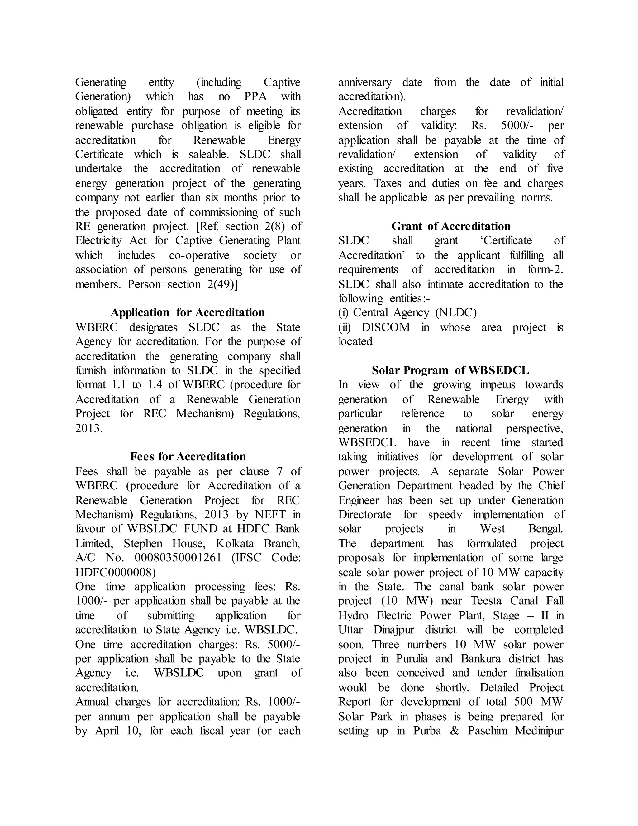 Generating entity (including Captive
Generation) which has no PPA with
obligated entity for purpose of meeting its
renewable purchase obligation is eligible for
accreditation for Renewable Energy
Certificate which is saleable. SLDC shall
undertake the accreditation of renewable
energy generation project of the generating
company not earlier than six months prior to
the proposed date of commissioning of such
RE generation project. [Ref. section 2(8) of
Electricity Act for Captive Generating Plant
which includes co-operative society or
association of persons generating for use of
members. Person=section 2(49)]
Application for Accreditation
WBERC designates SLDC as the State
Agency for accreditation. For the purpose of
accreditation the generating company shall
furnish information to SLDC in the specified
format 1.1 to 1.4 of WBERC (procedure for
Accreditation of a Renewable Generation
Project for REC Mechanism) Regulations,
2013.
Fees for Accreditation
Fees shall be payable as per clause 7 of
WBERC (procedure for Accreditation of a
Renewable Generation Project for REC
Mechanism) Regulations, 2013 by NEFT in
favour of WBSLDC FUND at HDFC Bank
Limited, Stephen House, Kolkata Branch,
A/C No. 00080350001261 (IFSC Code:
HDFC0000008)
One time application processing fees: Rs.
1000/- per application shall be payable at the
time of submitting application for
accreditation to State Agency i.e. WBSLDC.
One time accreditation charges: Rs. 5000/-
per application shall be payable to the State
Agency i.e. WBSLDC upon grant of
accreditation.
Annual charges for accreditation: Rs. 1000/-
per annum per application shall be payable
by April 10, for each fiscal year (or each
anniversary date from the date of initial
accreditation).
Accreditation charges for revalidation/
extension of validity: Rs. 5000/- per
application shall be payable at the time of
revalidation/ extension of validity of
existing accreditation at the end of five
years. Taxes and duties on fee and charges
shall be applicable as per prevailing norms.
Grant of Accreditation
SLDC shall grant ‘Certificate of
Accreditation’ to the applicant fulfilling all
requirements of accreditation in form-2.
SLDC shall also intimate accreditation to the
following entities:-
(i) Central Agency (NLDC)
(ii) DISCOM in whose area project is
located
Solar Program of WBSEDCL
In view of the growing impetus towards
generation of Renewable Energy with
particular reference to solar energy
generation in the national perspective,
WBSEDCL have in recent time started
taking initiatives for development of solar
power projects. A separate Solar Power
Generation Department headed by the Chief
Engineer has been set up under Generation
Directorate for speedy implementation of
solar projects in West Bengal.
The department has formulated project
proposals for implementation of some large
scale solar power project of 10 MW capacity
in the State. The canal bank solar power
project (10 MW) near Teesta Canal Fall
Hydro Electric Power Plant, Stage – II in
Uttar Dinajpur district will be completed
soon. Three numbers 10 MW solar power
project in Purulia and Bankura district has
also been conceived and tender finalisation
would be done shortly. Detailed Project
Report for development of total 500 MW
Solar Park in phases is being prepared for
setting up in Purba & Paschim Medinipur
 