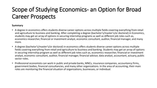 Scope of Studying Economics- an Option for Broad
Career Prospects
Summary
• A degree in economics offers students diverse career options across multiple fields covering everything from retail
and agriculture to business and banking. After completing a degree (bachelor’s/master’s/or doctoral) in Economics,
students may get an array of options in securing internship programs as well as different job roles such as,
economics researcher, financial or investment analyst, economic consultant, auditor, financial manager, and many
more.
• A degree (bachelor’s/master’s/or doctoral) in economics offers students diverse career options across multiple
fields covering everything from retail and agriculture to business and banking. Students may get an array of options
in securing internship program as well as different job roles such as, economics researcher, financial or investment
analyst, economic consultant, auditor, financial manager, financial advisor, data analyst, accountant, actuary, public
sector roles.
• Professional economists can work in public and private banks, MNCs, insurance companies, accountancy firms,
government bodies, financial consultancies, and many other organizations. In the area of accounting, their main
roles are monitoring the financial situation of organizations, businesses, or individual.
 