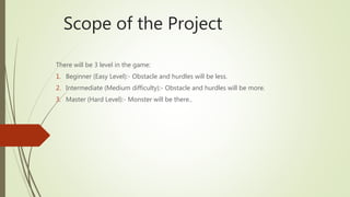 Scope of the Project
There will be 3 level in the game:
1. Beginner (Easy Level):- Obstacle and hurdles will be less.
2. Intermediate (Medium difficulty):- Obstacle and hurdles will be more.
3. Master (Hard Level):- Monster will be there..
 