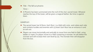  Title – The fall out phoenix
Story –
 A Phoenix has been summoned onto the roof of the city’s sacred tower. Whoever
reaches the top of the tower, will be given a magical feather. But time is against
them.
GAMEPLAY-
 The sacred tower has N floors. Each floor i is a field with coins and rubies each side
and contains hurdles and enemies with L[i] level. Each floor has an entrance in and
an exit out.
 Players can move horizontally and vertically to move from one field to field using
ladder or ropes. If a player moves to a field containing a monster, he will defeat the
monster and will increase their own level by L[i]. The monster then will disappear
from the box.
 