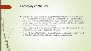 Gameplay continued…
 Every time the player reaches the out[i] of the floor, the player goes to the upper
floor. Pay attention if the player reaches the same floor for the second time the
player goes to the lower floor at out. If the player reaches the out the game finishes
and the player found the solution, if the player reaches the in[0] the player is at the
beginning of the tower and nothing happens
 Starting from level 1, at the entrance of the first floor, the in[0] box, reach the exit
of the last floor, the out[N − 1] box at level master.
 Bonus – It is possible that there is more than one solution, so you don’t need
to find the best path, just a path that meets the requirements.
 