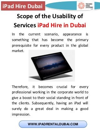 iPad Hire Dubai
WWW.IPADRENTALDUBAI.COM
Scope of the Usability of
Services iPad Hire in Dubai
In the current scenario, appearance is
something that has become the primary
prerequisite for every product in the global
market.
Therefore, it becomes crucial for every
professional working in the corporate world to
give a boost to their social standing in front of
the clients. Subsequently, having an iPad will
surely do a great deal in making a good
impression.
 