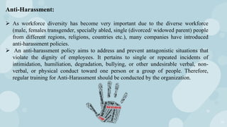 14
Anti-Harassment:
 As workforce diversity has become very important due to the diverse workforce
(male, females transgender, specially abled, single (divorced/ widowed parent) people
from different regions, religions, countries etc.), many companies have introduced
anti-harassment policies.
 An anti-harassment policy aims to address and prevent antagonistic situations that
violate the dignity of employees. It pertains to single or repeated incidents of
intimidation, humiliation, degradation, bullying, or other undesirable verbal, non-
verbal, or physical conduct toward one person or a group of people. Therefore,
regular training for Anti-Harassment should be conducted by the organization.
 