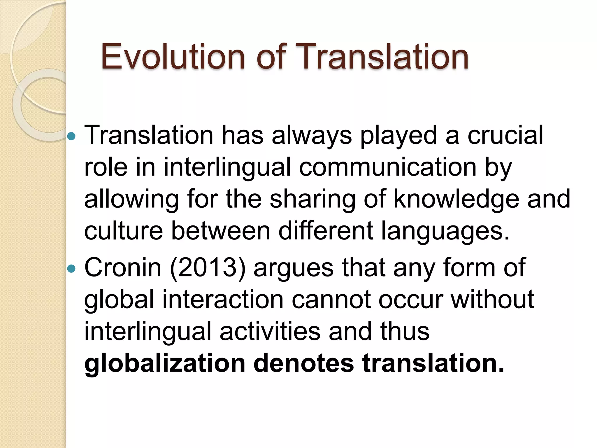 Evolution of Translation
 Translation has always played a crucial
role in interlingual communication by
allowing for the sharing of knowledge and
culture between different languages.
 Cronin (2013) argues that any form of
global interaction cannot occur without
interlingual activities and thus
globalization denotes translation.
 