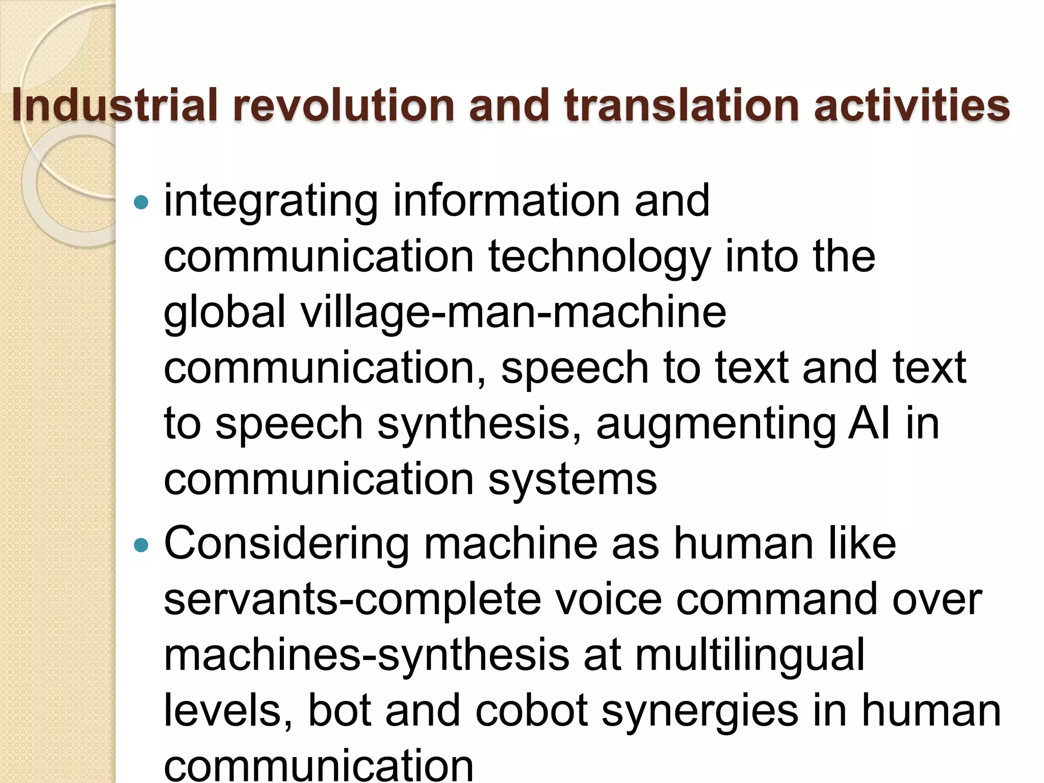 Industrial revolution and translation activities
 integrating information and
communication technology into the
global village-man-machine
communication, speech to text and text
to speech synthesis, augmenting AI in
communication systems
 Considering machine as human like
servants-complete voice command over
machines-synthesis at multilingual
levels, bot and cobot synergies in human
communication
 