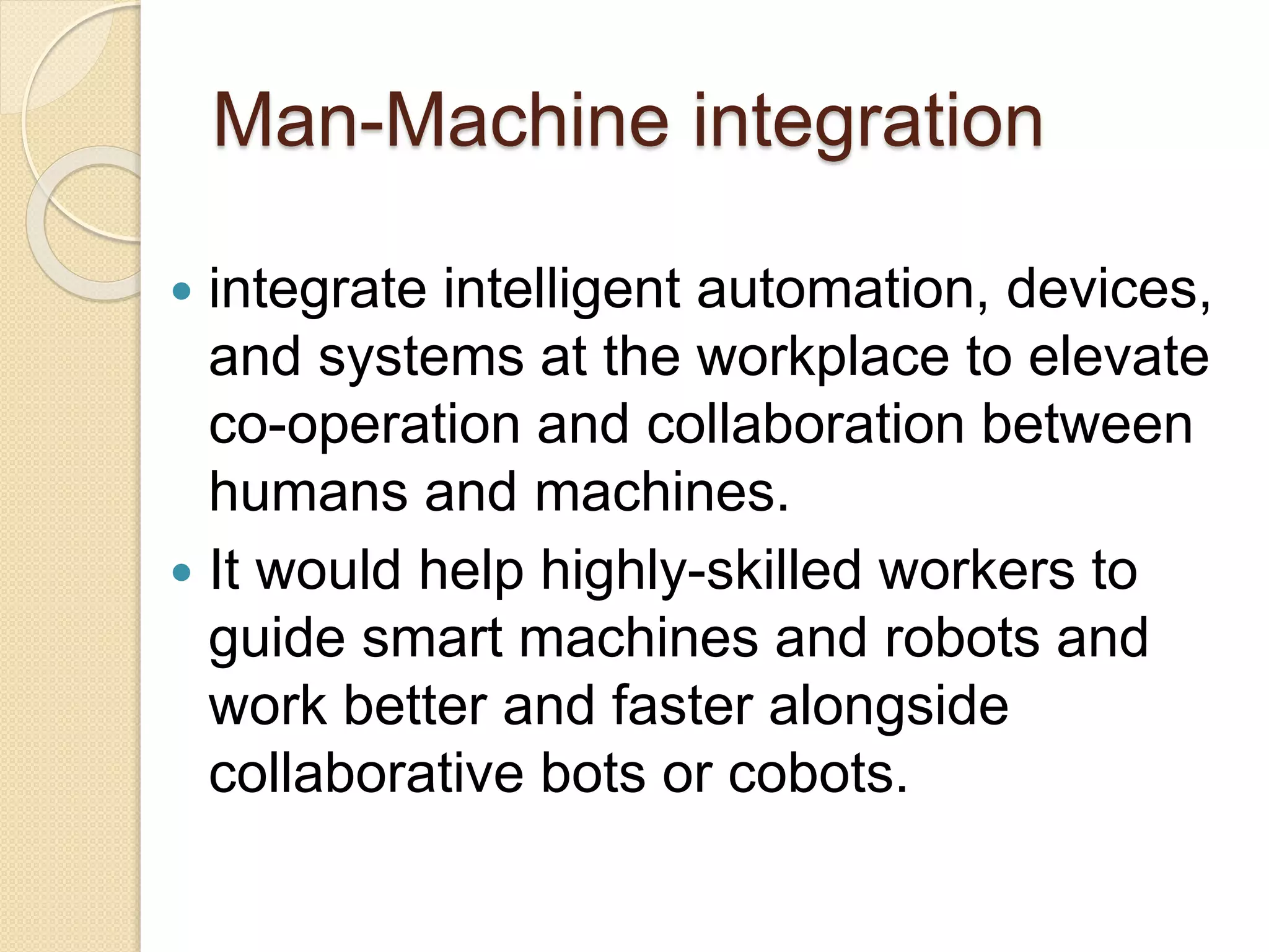 Man-Machine integration
 integrate intelligent automation, devices,
and systems at the workplace to elevate
co-operation and collaboration between
humans and machines.
 It would help highly-skilled workers to
guide smart machines and robots and
work better and faster alongside
collaborative bots or cobots.
 