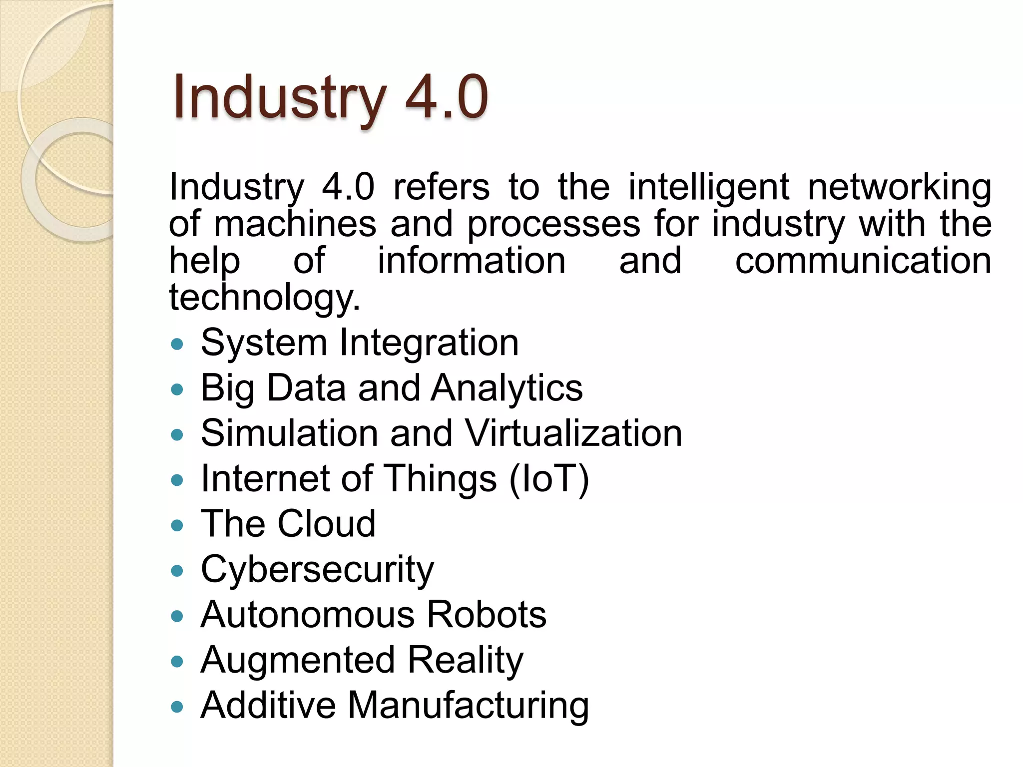 Industry 4.0
Industry 4.0 refers to the intelligent networking
of machines and processes for industry with the
help of information and communication
technology.
 System Integration
 Big Data and Analytics
 Simulation and Virtualization
 Internet of Things (IoT)
 The Cloud
 Cybersecurity
 Autonomous Robots
 Augmented Reality
 Additive Manufacturing
 