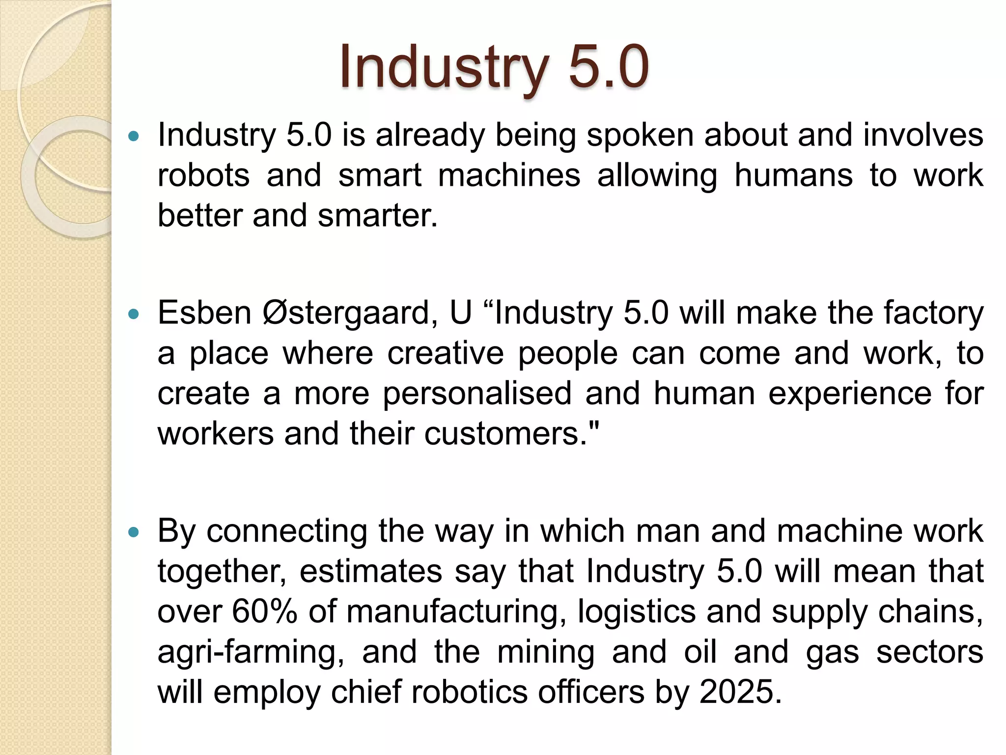 Industry 5.0
 Industry 5.0 is already being spoken about and involves
robots and smart machines allowing humans to work
better and smarter.
 Esben Østergaard, U “Industry 5.0 will make the factory
a place where creative people can come and work, to
create a more personalised and human experience for
workers and their customers."
 By connecting the way in which man and machine work
together, estimates say that Industry 5.0 will mean that
over 60% of manufacturing, logistics and supply chains,
agri-farming, and the mining and oil and gas sectors
will employ chief robotics officers by 2025.
 