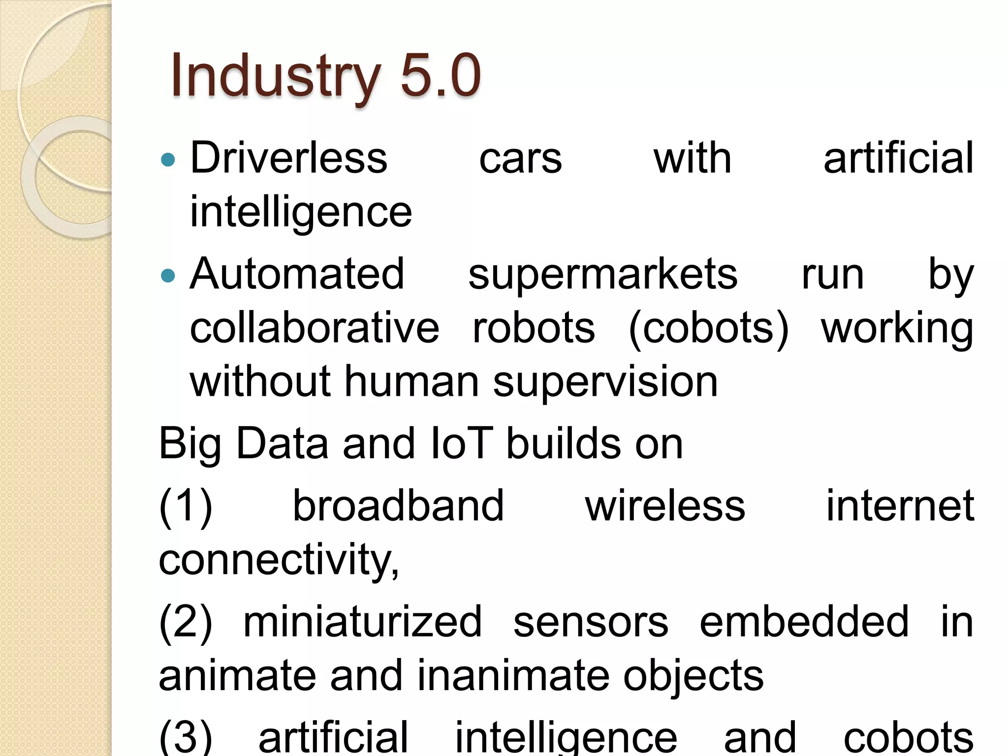 Industry 5.0
 Driverless cars with artificial
intelligence
 Automated supermarkets run by
collaborative robots (cobots) working
without human supervision
Big Data and IoT builds on
(1) broadband wireless internet
connectivity,
(2) miniaturized sensors embedded in
animate and inanimate objects
(3) artificial intelligence and cobots
 