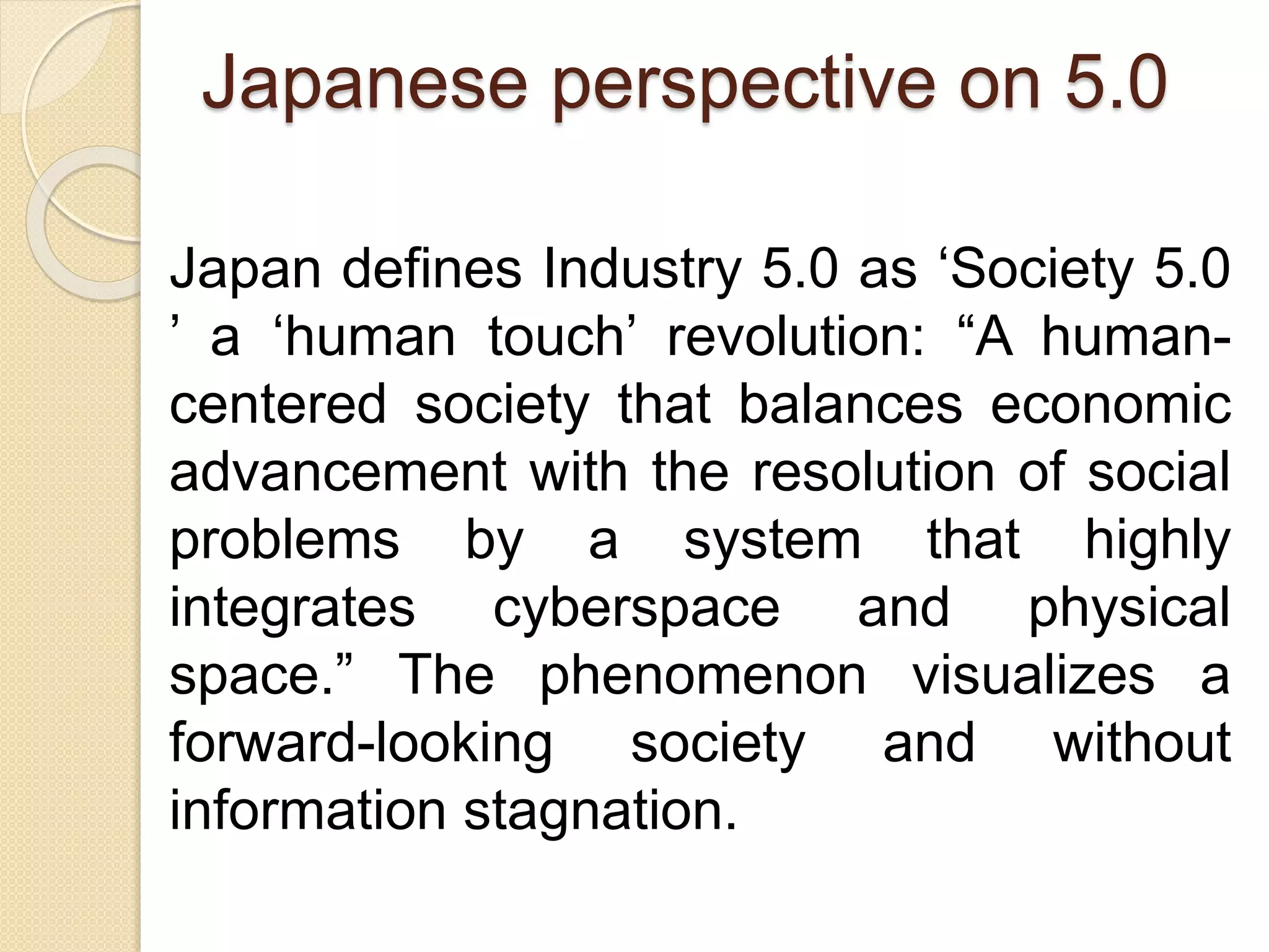 Japanese perspective on 5.0
Japan defines Industry 5.0 as ‘Society 5.0
’ a ‘human touch’ revolution: “A human-
centered society that balances economic
advancement with the resolution of social
problems by a system that highly
integrates cyberspace and physical
space.” The phenomenon visualizes a
forward-looking society and without
information stagnation.
 