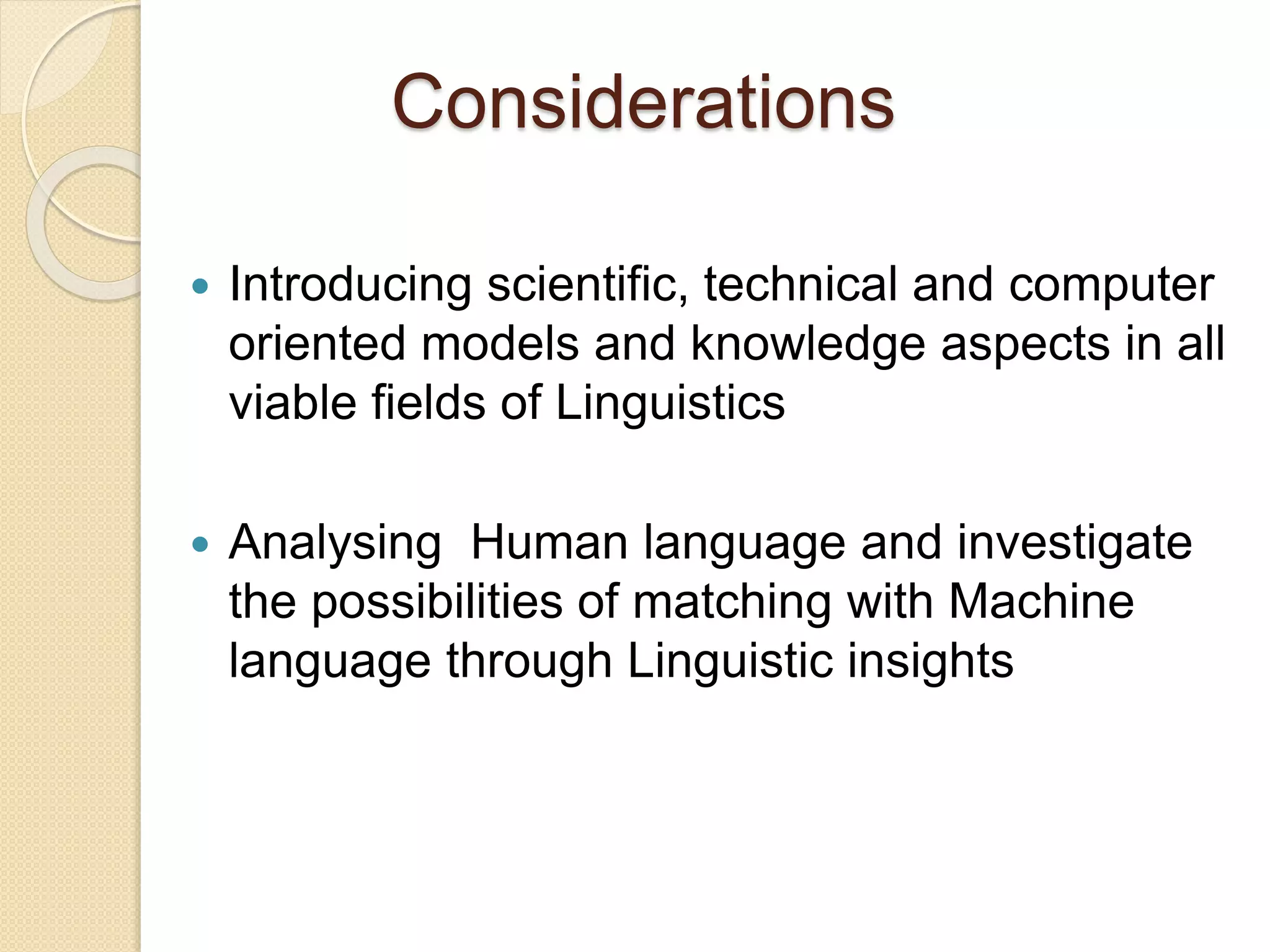 Considerations
 Introducing scientific, technical and computer
oriented models and knowledge aspects in all
viable fields of Linguistics
 Analysing Human language and investigate
the possibilities of matching with Machine
language through Linguistic insights
 