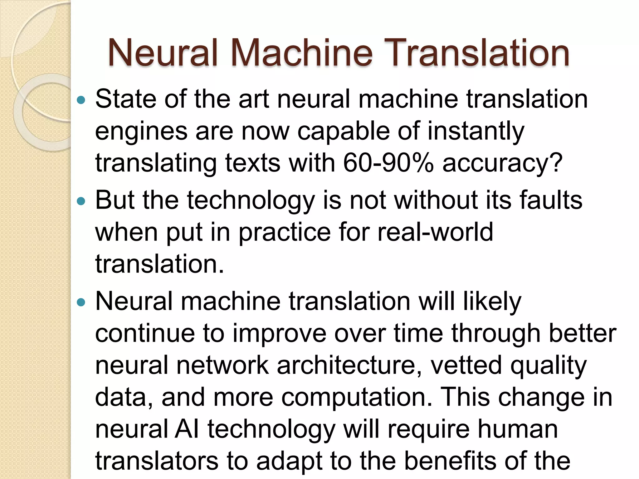 Neural Machine Translation
 State of the art neural machine translation
engines are now capable of instantly
translating texts with 60-90% accuracy?
 But the technology is not without its faults
when put in practice for real-world
translation.
 Neural machine translation will likely
continue to improve over time through better
neural network architecture, vetted quality
data, and more computation. This change in
neural AI technology will require human
translators to adapt to the benefits of the
 