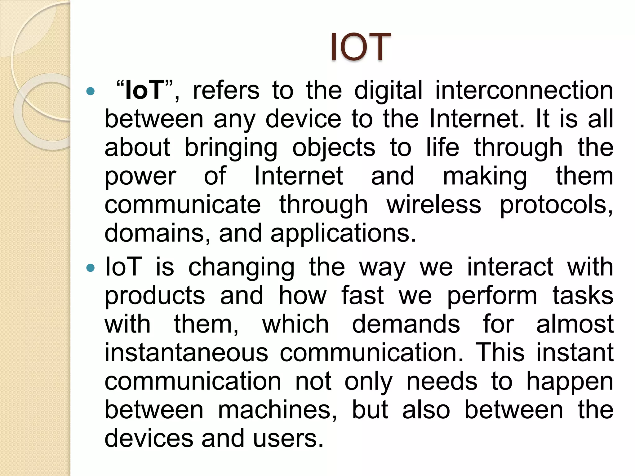 IOT
 “IoT”, refers to the digital interconnection
between any device to the Internet. It is all
about bringing objects to life through the
power of Internet and making them
communicate through wireless protocols,
domains, and applications.
 IoT is changing the way we interact with
products and how fast we perform tasks
with them, which demands for almost
instantaneous communication. This instant
communication not only needs to happen
between machines, but also between the
devices and users.
 