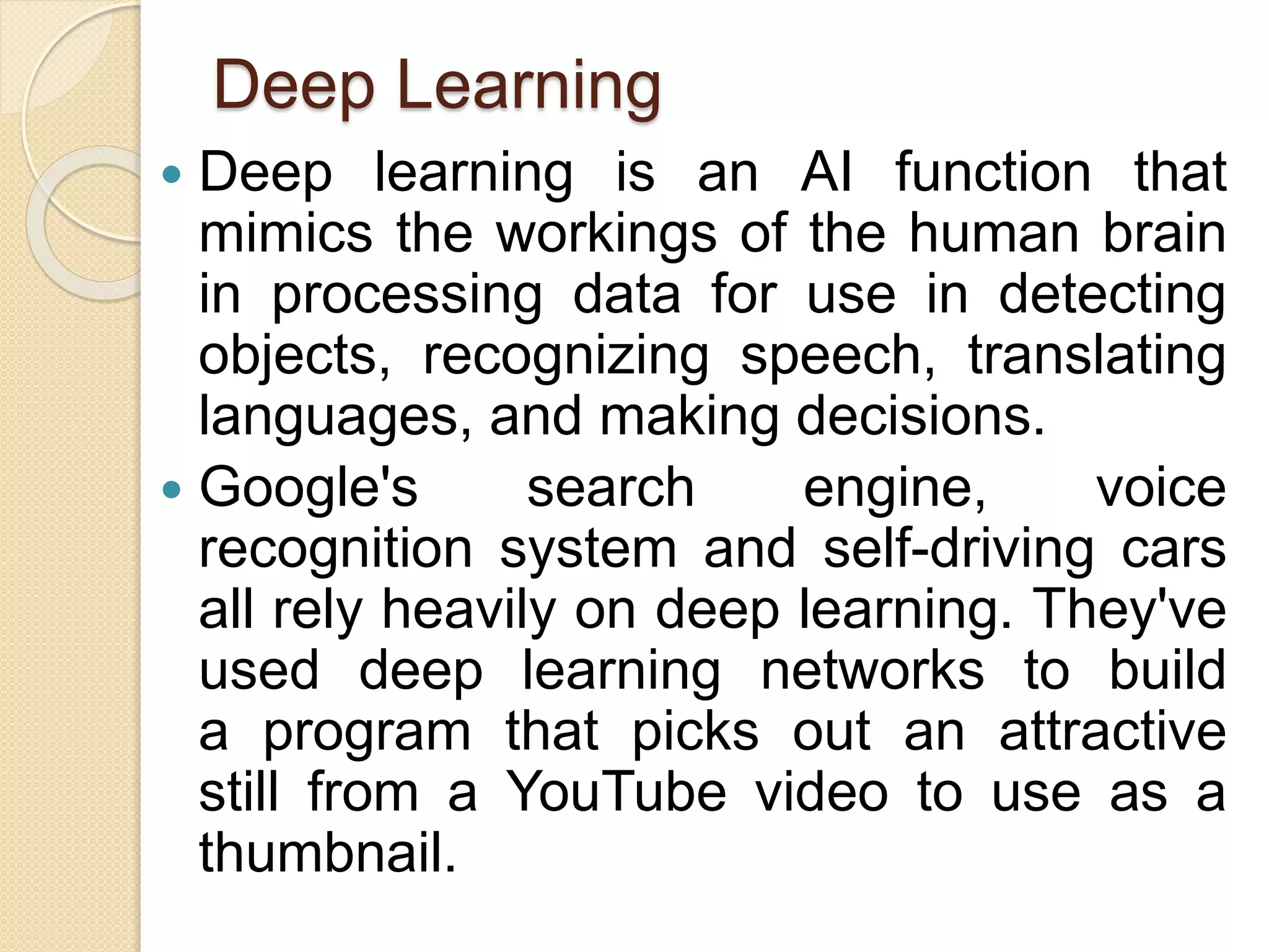 Deep Learning
 Deep learning is an AI function that
mimics the workings of the human brain
in processing data for use in detecting
objects, recognizing speech, translating
languages, and making decisions.
 Google's search engine, voice
recognition system and self-driving cars
all rely heavily on deep learning. They've
used deep learning networks to build
a program that picks out an attractive
still from a YouTube video to use as a
thumbnail.
 