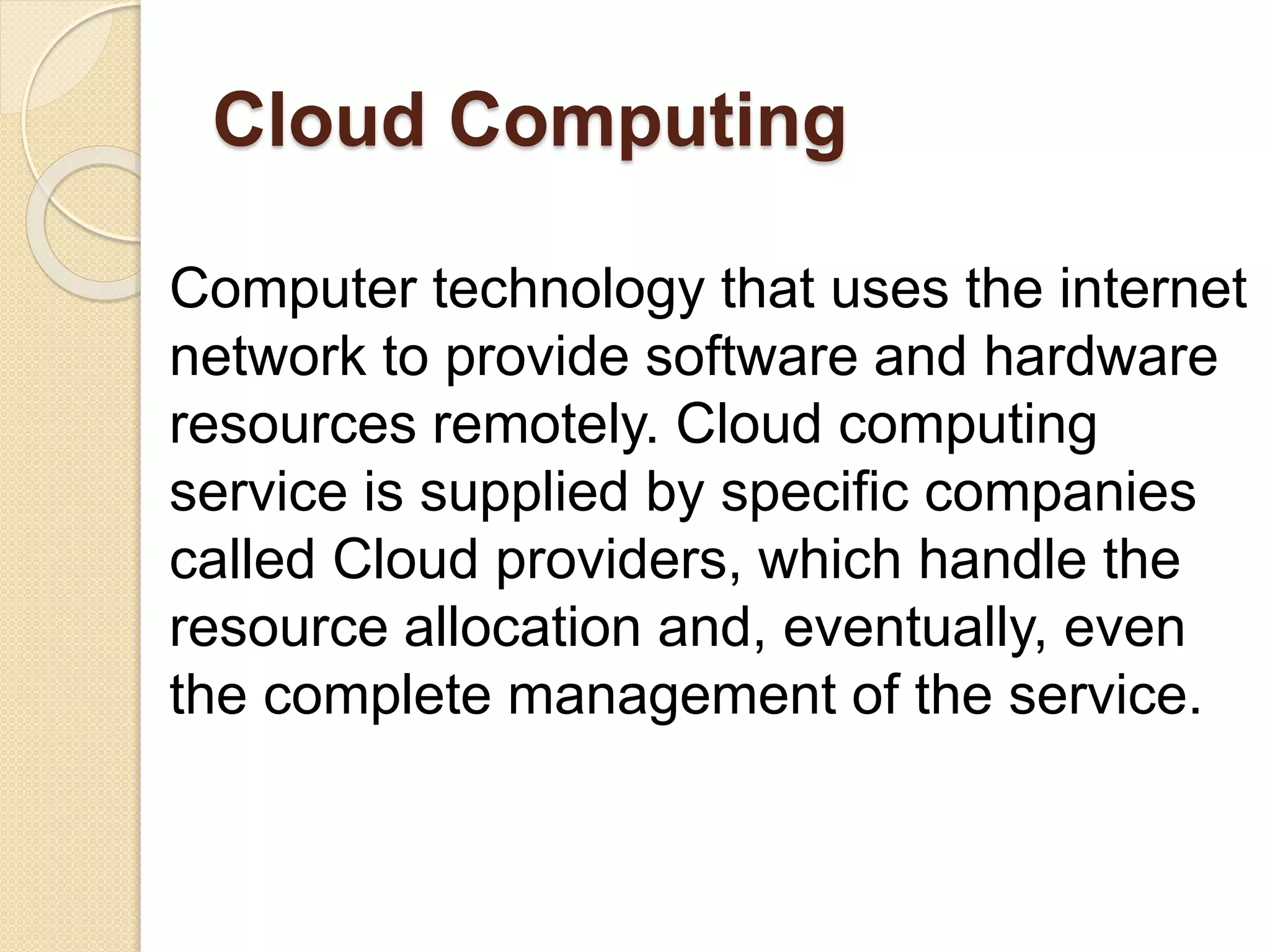 Cloud Computing
Computer technology that uses the internet
network to provide software and hardware
resources remotely. Cloud computing
service is supplied by specific companies
called Cloud providers, which handle the
resource allocation and, eventually, even
the complete management of the service.
 