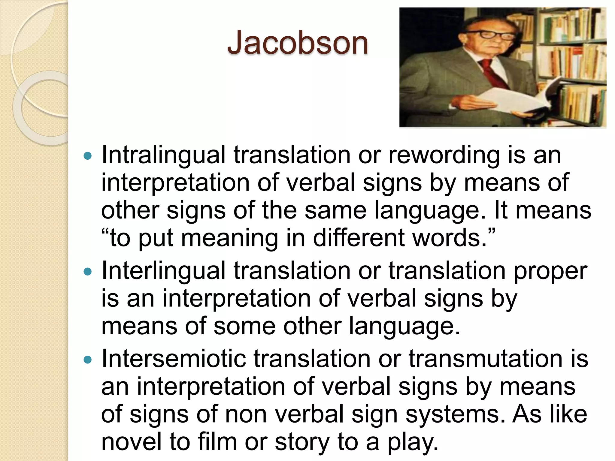 Jacobson
 Intralingual translation or rewording is an
interpretation of verbal signs by means of
other signs of the same language. It means
“to put meaning in different words.”
 Interlingual translation or translation proper
is an interpretation of verbal signs by
means of some other language.
 Intersemiotic translation or transmutation is
an interpretation of verbal signs by means
of signs of non verbal sign systems. As like
novel to film or story to a play.
 