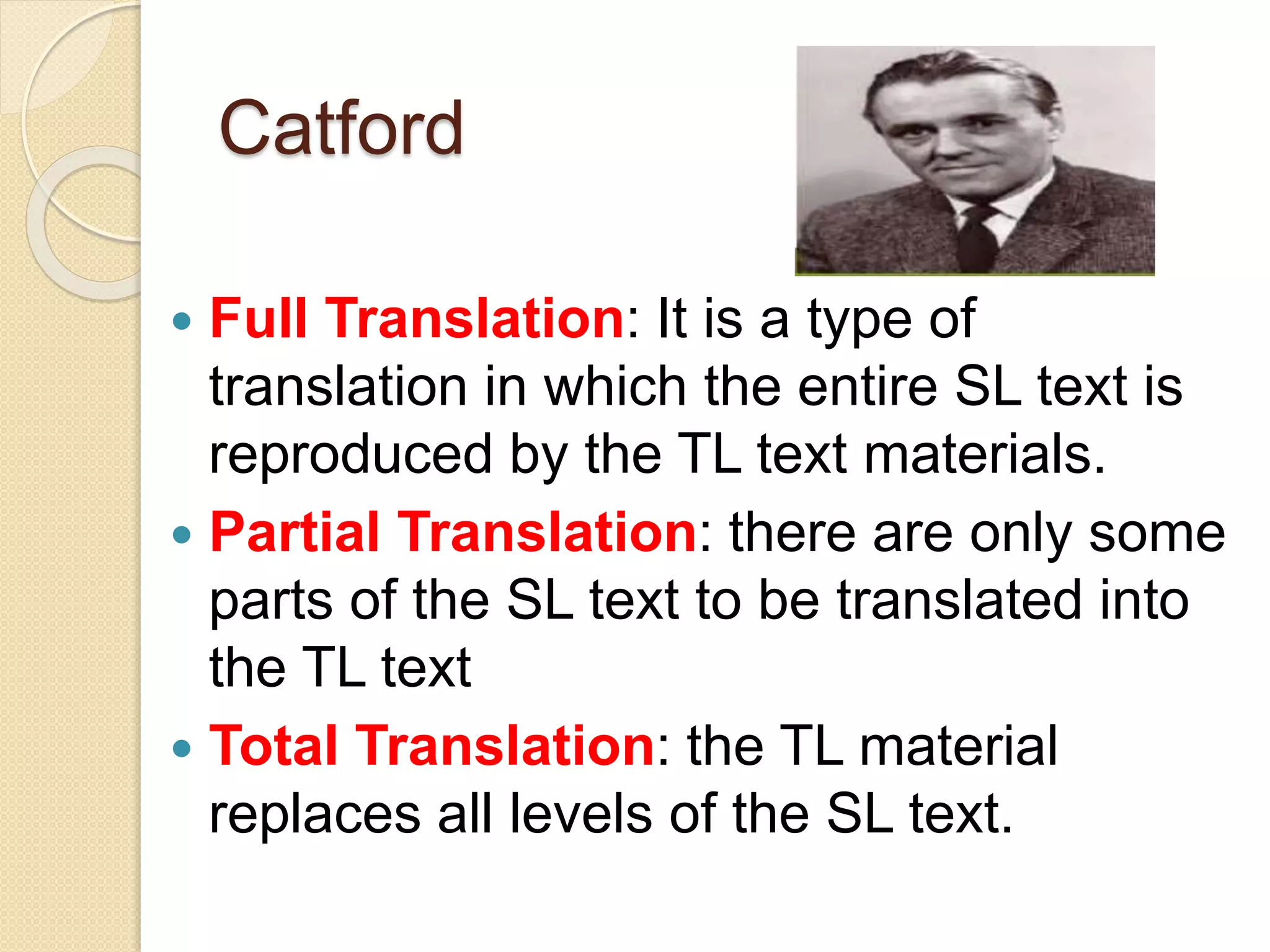 Catford
 Full Translation: It is a type of
translation in which the entire SL text is
reproduced by the TL text materials.
 Partial Translation: there are only some
parts of the SL text to be translated into
the TL text
 Total Translation: the TL material
replaces all levels of the SL text.
 