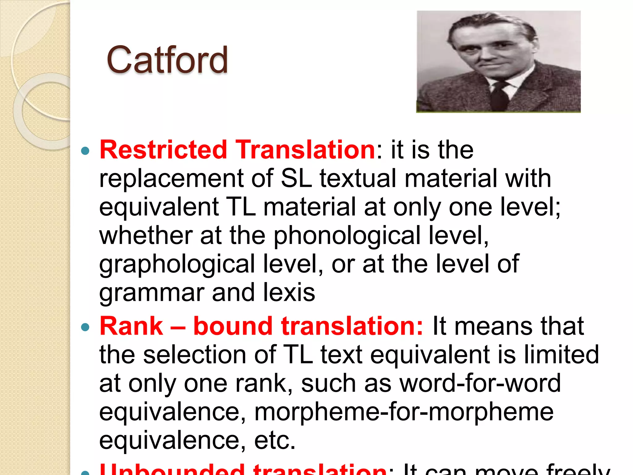Catford
 Restricted Translation: it is the
replacement of SL textual material with
equivalent TL material at only one level;
whether at the phonological level,
graphological level, or at the level of
grammar and lexis
 Rank – bound translation: It means that
the selection of TL text equivalent is limited
at only one rank, such as word-for-word
equivalence, morpheme-for-morpheme
equivalence, etc.
 