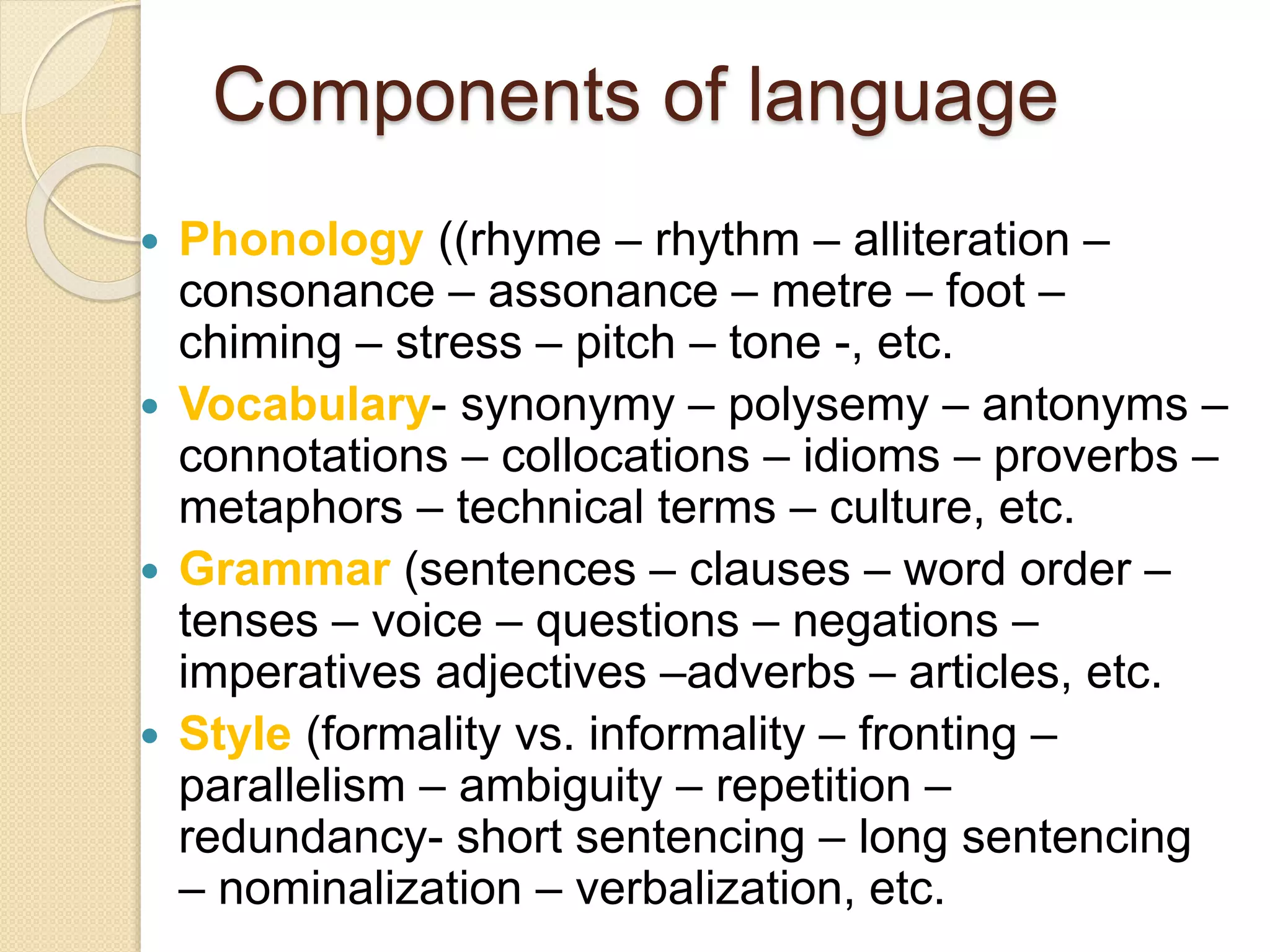 Components of language
 Phonology ((rhyme – rhythm – alliteration –
consonance – assonance – metre – foot –
chiming – stress – pitch – tone -, etc.
 Vocabulary- synonymy – polysemy – antonyms –
connotations – collocations – idioms – proverbs –
metaphors – technical terms – culture, etc.
 Grammar (sentences – clauses – word order –
tenses – voice – questions – negations –
imperatives adjectives –adverbs – articles, etc.
 Style (formality vs. informality – fronting –
parallelism – ambiguity – repetition –
redundancy- short sentencing – long sentencing
– nominalization – verbalization, etc.
 