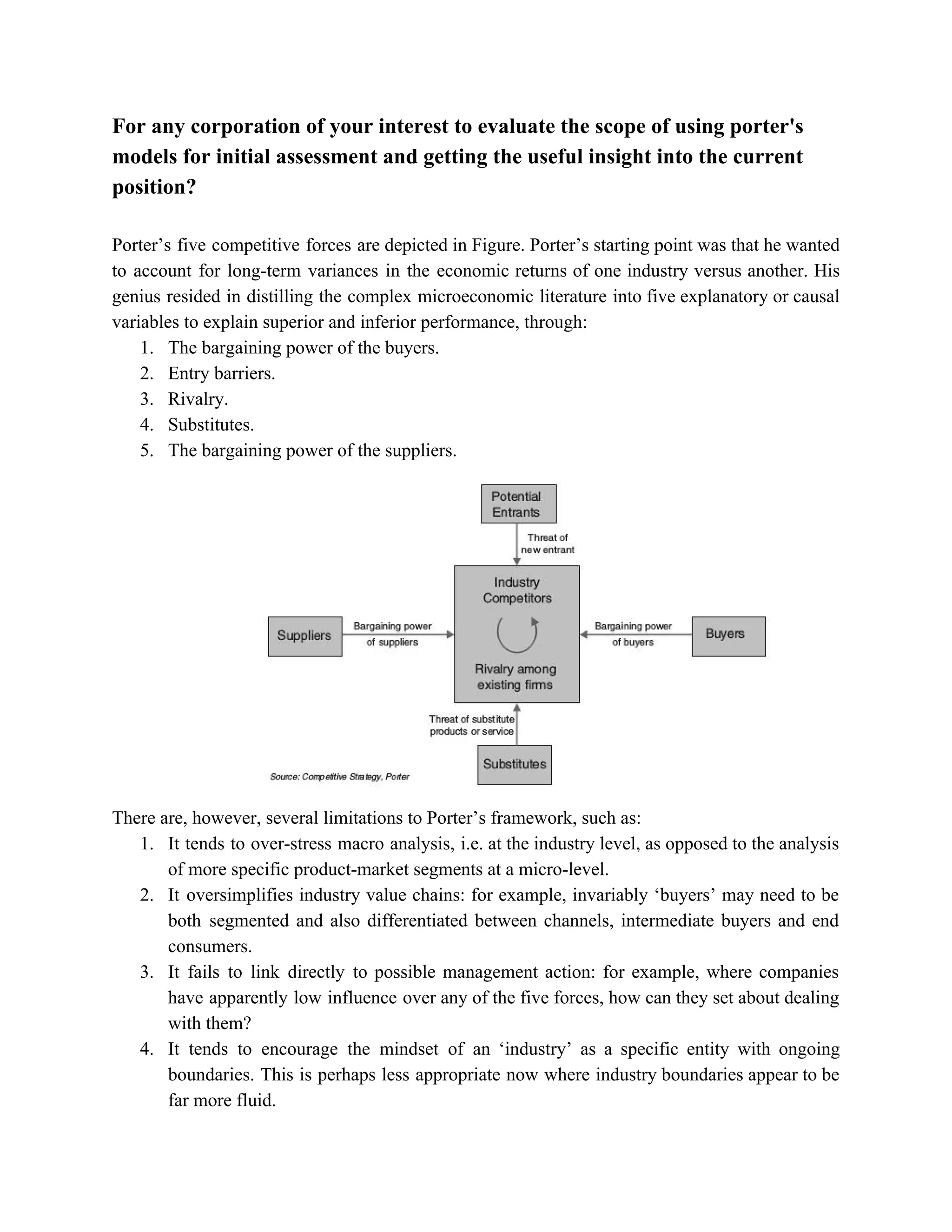 For any corporation of your interest to evaluate the scope of using porter's
models for initial assessment and getting the useful insight into the current
position?
Porter’s five competitive forces are depicted in Figure. Porter’s starting point was that he wanted
to account for long-term variances in the economic returns of one industry versus another. His
genius resided in distilling the complex microeconomic literature into five explanatory or causal
variables to explain superior and inferior performance, through:
1. The bargaining power of the buyers.
2. Entry barriers.
3. Rivalry.
4. Substitutes.
5. The bargaining power of the suppliers.
There are, however, several limitations to Porter’s framework, such as:
1. It tends to over-stress macro analysis, i.e. at the industry level, as opposed to the analysis
of more specific product-market segments at a micro-level.
2. It oversimplifies industry value chains: for example, invariably ‘buyers’ may need to be
both segmented and also differentiated between channels, intermediate buyers and end
consumers.
3. It fails to link directly to possible management action: for example, where companies
have apparently low influence over any of the five forces, how can they set about dealing
with them?
4. It tends to encourage the mindset of an ‘industry’ as a specific entity with ongoing
boundaries. This is perhaps less appropriate now where industry boundaries appear to be
far more fluid.
 