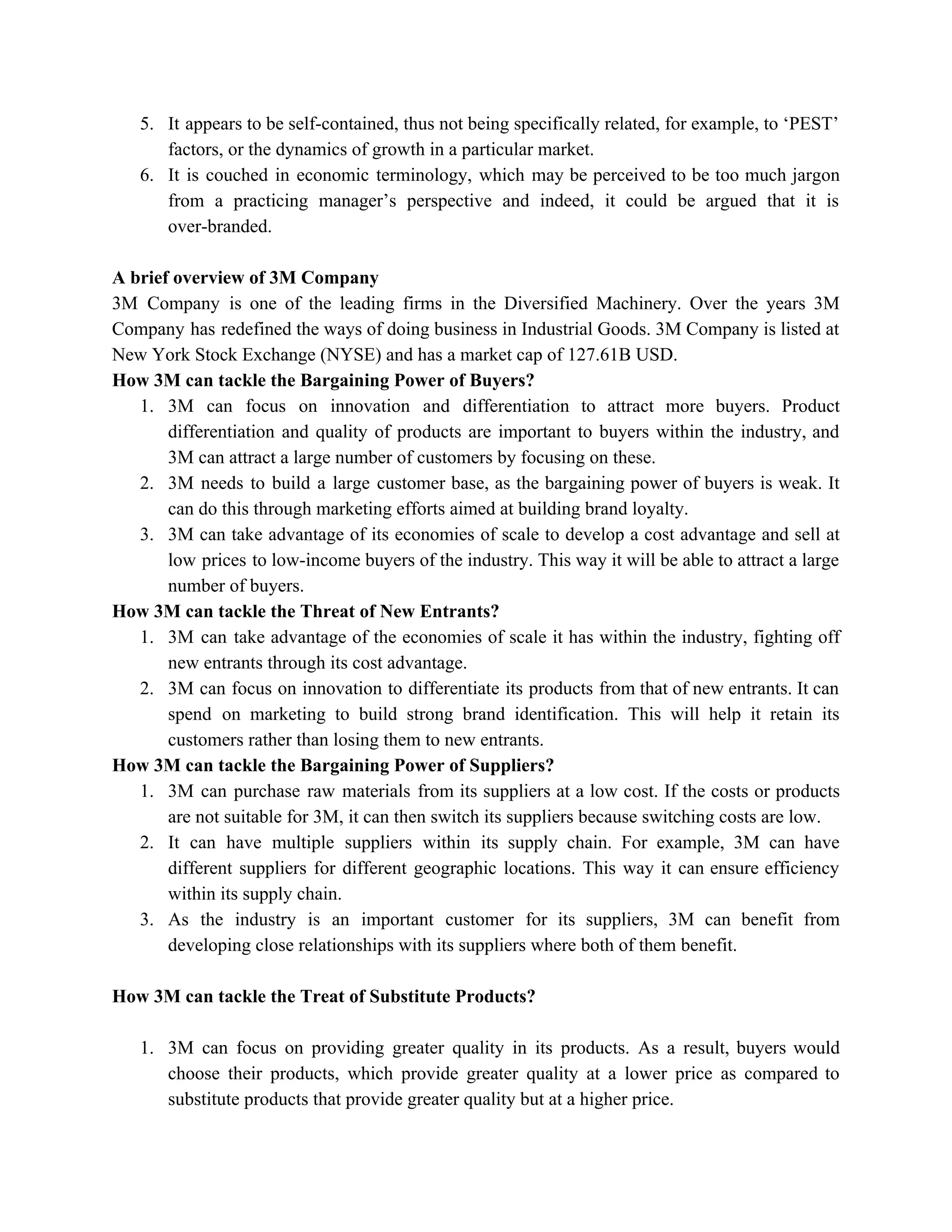 5. It appears to be self-contained, thus not being specifically related, for example, to ‘PEST’
factors, or the dynamics of growth in a particular market.
6. It is couched in economic terminology, which may be perceived to be too much jargon
from a practicing manager’s perspective and indeed, it could be argued that it is
over-branded.
A brief overview of 3M Company
3M Company is one of the leading firms in the Diversified Machinery. Over the years 3M
Company has redefined the ways of doing business in Industrial Goods. 3M Company is listed at
New York Stock Exchange (NYSE) and has a market cap of 127.61B USD.
How 3M can tackle the Bargaining Power of Buyers?
1. 3M can focus on innovation and differentiation to attract more buyers. Product
differentiation and quality of products are important to buyers within the industry, and
3M can attract a large number of customers by focusing on these.
2. 3M needs to build a large customer base, as the bargaining power of buyers is weak. It
can do this through marketing efforts aimed at building brand loyalty.
3. 3M can take advantage of its economies of scale to develop a cost advantage and sell at
low prices to low-income buyers of the industry. This way it will be able to attract a large
number of buyers.
How 3M can tackle the Threat of New Entrants?
1. 3M can take advantage of the economies of scale it has within the industry, fighting off
new entrants through its cost advantage.
2. 3M can focus on innovation to differentiate its products from that of new entrants. It can
spend on marketing to build strong brand identification. This will help it retain its
customers rather than losing them to new entrants.
How 3M can tackle the Bargaining Power of Suppliers?
1. 3M can purchase raw materials from its suppliers at a low cost. If the costs or products
are not suitable for 3M, it can then switch its suppliers because switching costs are low.
2. It can have multiple suppliers within its supply chain. For example, 3M can have
different suppliers for different geographic locations. This way it can ensure efficiency
within its supply chain.
3. As the industry is an important customer for its suppliers, 3M can benefit from
developing close relationships with its suppliers where both of them benefit.
How 3M can tackle the Treat of Substitute Products?
1. 3M can focus on providing greater quality in its products. As a result, buyers would
choose their products, which provide greater quality at a lower price as compared to
substitute products that provide greater quality but at a higher price.
 
