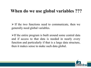  If the two functions need to communicate, then we
generally need global variables.
If the entire program is built around some central data
and if access to that data is needed in nearly every
function and particularly if that is a large data structure,
then it makes sense to make such data global.
When do we use global variables ???
 