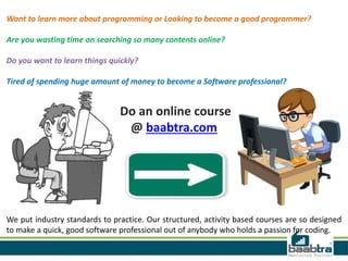 Want to learn more about programming or Looking to become a good programmer?
Are you wasting time on searching so many contents online?
Do you want to learn things quickly?
Tired of spending huge amount of money to become a Software professional?
Do an online course
@ baabtra.com
We put industry standards to practice. Our structured, activity based courses are so designed
to make a quick, good software professional out of anybody who holds a passion for coding.
 