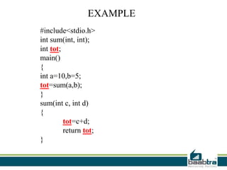 EXAMPLE
#include<stdio.h>
int sum(int, int);
int tot;
main()
{
int a=10,b=5;
tot=sum(a,b);
}
sum(int c, int d)
{
tot=c+d;
return tot;
}
 
