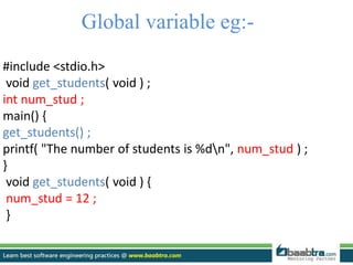 Global variable eg:-
#include <stdio.h>
void get_students( void ) ;
int num_stud ;
main() {
get_students() ;
printf( "The number of students is %dn", num_stud ) ;
}
void get_students( void ) {
num_stud = 12 ;
}
 
